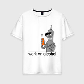 Женская футболка хлопок Oversize с принтом Work on alcohol в Петрозаводске, 100% хлопок | свободный крой, круглый ворот, спущенный рукав, длина до линии бедер
 | Тематика изображения на принте: бендер | футурама