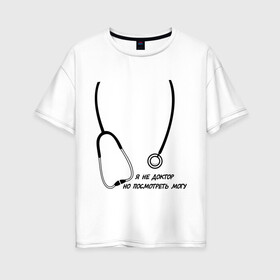 Женская футболка хлопок Oversize с принтом я не доктор но посмотреть могу в Петрозаводске, 100% хлопок | свободный крой, круглый ворот, спущенный рукав, длина до линии бедер
 | врач | доктор | посмотреть могу | фонендоскоп | я не доктор