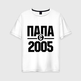 Женская футболка хлопок Oversize с принтом Папа с 2005 года в Петрозаводске, 100% хлопок | свободный крой, круглый ворот, спущенный рукав, длина до линии бедер
 | папа | папа с 2005 года