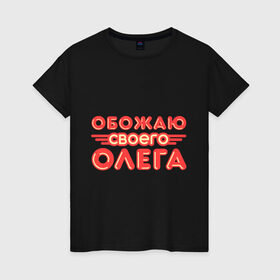 Женская футболка хлопок с принтом Обожаю своего Олега в Петрозаводске, 100% хлопок | прямой крой, круглый вырез горловины, длина до линии бедер, слегка спущенное плечо | имена | любимый | любовь | мужское имя | олег | парень
