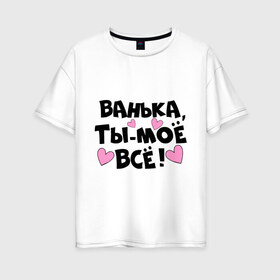 Женская футболка хлопок Oversize с принтом Ванька ты-моё всё! в Петрозаводске, 100% хлопок | свободный крой, круглый ворот, спущенный рукав, длина до линии бедер
 | ванечка | ванька | ваня | иван | имя | любимых | моё всё | муж
