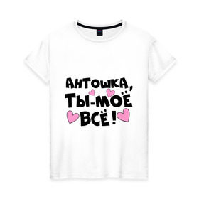 Женская футболка хлопок с принтом Антошка, ты-моё всё! в Петрозаводске, 100% хлопок | прямой крой, круглый вырез горловины, длина до линии бедер, слегка спущенное плечо | + ты моё всё | антон | антошка | имена | имена любимых парней