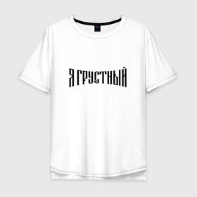 Мужская футболка хлопок Oversize с принтом Я грустный в Петрозаводске, 100% хлопок | свободный крой, круглый ворот, “спинка” длиннее передней части | антибренд | грустный | я | ярусский