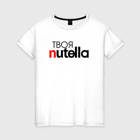 Женская футболка хлопок с принтом Твоя Nutella в Петрозаводске, 100% хлопок | прямой крой, круглый вырез горловины, длина до линии бедер, слегка спущенное плечо | food | nutella | еда | нутелла | нутэлла | сладость | твоя | текст