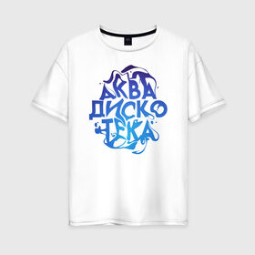 Женская футболка хлопок Oversize с принтом АкваДискоТека в Петрозаводске, 100% хлопок | свободный крой, круглый ворот, спущенный рукав, длина до линии бедер
 | аква | аквадискотека | вода | дискотека | надпись