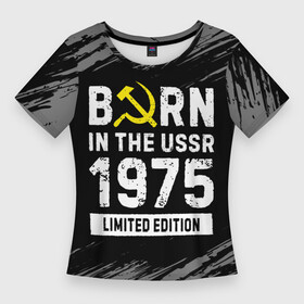 Женская футболка 3D Slim с принтом Born In The USSR 1975 year Limited Edition в Петрозаводске,  |  | Тематика изображения на принте: 1975 | born | made in | ussr | бабушке | брату | год | дедушке | день | жене | краска | маме | мужу | папе | рожден | рождения | сделано | сестре | ссср | юбилей